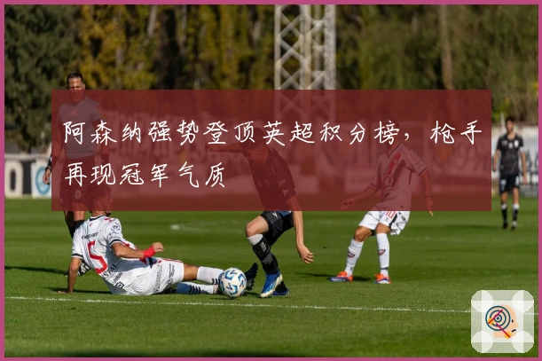 阿森纳强势登顶英超积分榜，枪手再现冠军气质