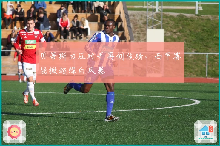 贝蒂斯力压对手再创佳绩，西甲赛场掀起绿白风暴