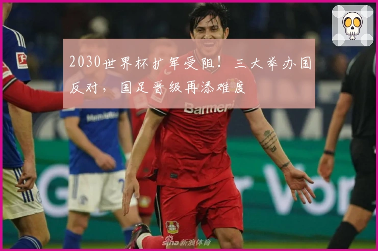 2030世界杯扩军受阻！三大举办国反对，国足晋级再添难度