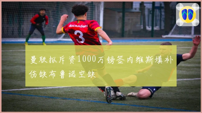 曼联拟斥资1000万镑签内维斯填补伤缺布鲁诺空缺