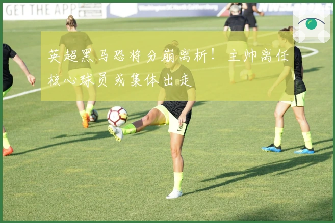 英超黑马恐将分崩离析！主帅离任核心球员或集体出走