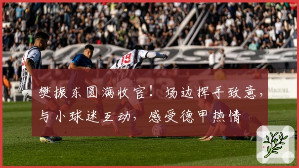 樊振东圆满收官！场边挥手致意，与小球迷互动，感受德甲热情