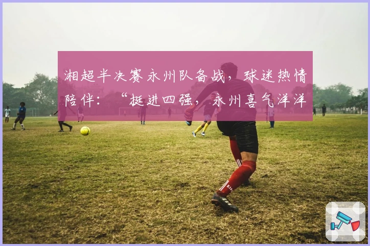 湘超半决赛永州队备战，球迷热情陪伴：“挺进四强，永州喜气洋洋”